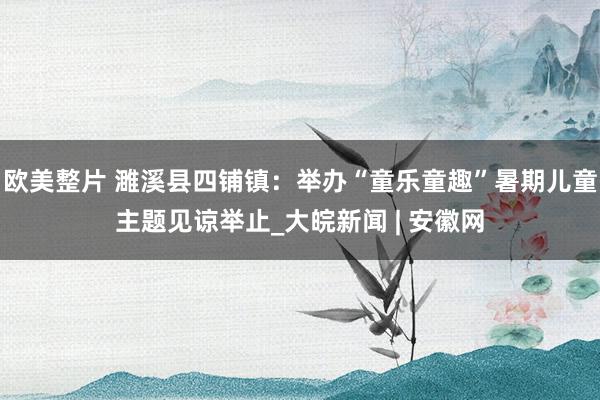 欧美整片 濉溪县四铺镇：举办“童乐童趣”暑期儿童主题见谅举止_大皖新闻 | 安徽网