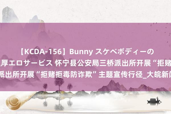 【KCDA-156】Bunny スケベボディーのバニーガールが手と口で濃厚エロサービス 怀宁县公安局三桥派出所开展“拒赌拒毒防诈欺”主题宣传行径_大皖新闻 | 安徽网