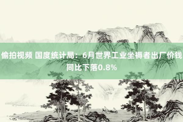 偷拍视频 国度统计局：6月世界工业坐褥者出厂价钱同比下落0.8%