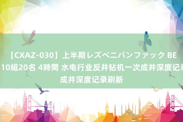 【CXAZ-030】上半期レズペニバンファック BEST10 10組20名 4時間 水电行业反井钻机一次成井深度记录刷新