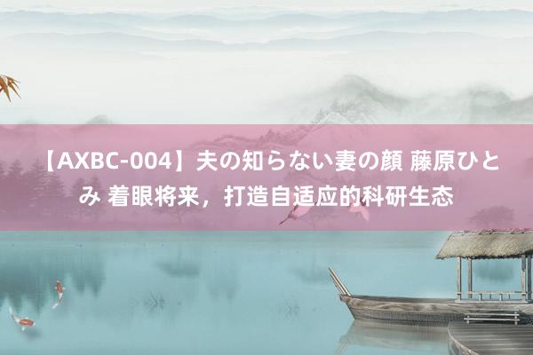 【AXBC-004】夫の知らない妻の顔 藤原ひとみ 着眼将来，打造自适应的科研生态