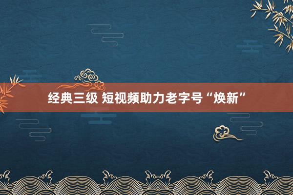 经典三级 短视频助力老字号“焕新”