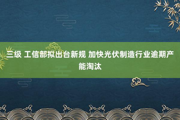 三级 工信部拟出台新规 加快光伏制造行业逾期产能淘汰