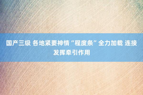 国产三级 各地紧要神情“程度条”全力加载 连接发挥牵引作用