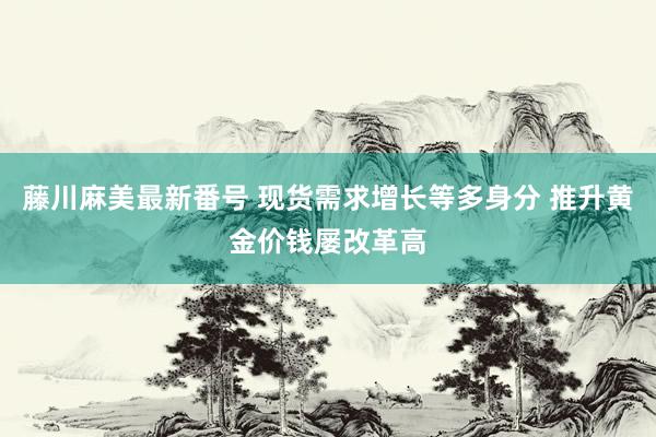 藤川麻美最新番号 现货需求增长等多身分 推升黄金价钱屡改革高