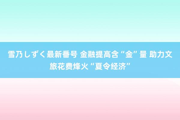 雪乃しずく最新番号 金融提高含“金”量 助力文旅花费烽火“夏令经济”