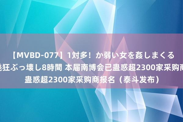 【MVBD-077】1対多！か弱い女を姦しまくる！輪姦の蟻地獄 発狂ぶっ壊し8時間 本届南博会已蛊惑超2300家采购商报名（泰斗发布）