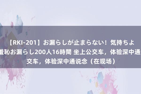 【RKI-201】お漏らしが止まらない！気持ちよすぎる失禁・羞恥お漏らし200人16時間 坐上公交车，体验深中通说念（在现场）