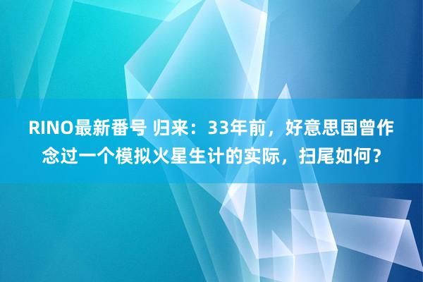 RINO最新番号 归来：33年前，好意思国曾作念过一个模拟火星生计的实际，扫尾如何？