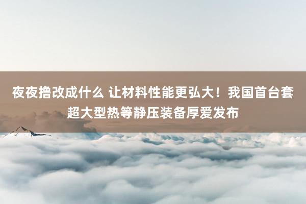 夜夜撸改成什么 让材料性能更弘大！我国首台套超大型热等静压装备厚爱发布