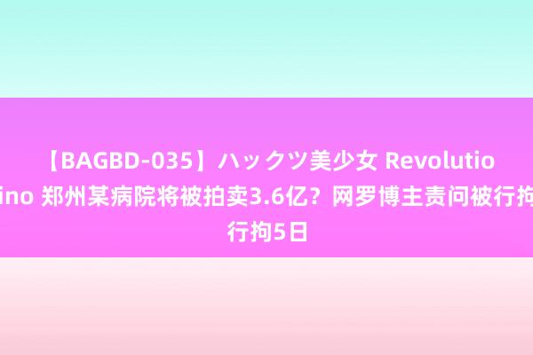 【BAGBD-035】ハックツ美少女 Revolution Rino 郑州某病院将被拍卖3.6亿？网罗博主责问被行拘5日