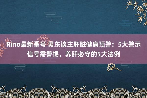 Rino最新番号 男东谈主肝脏健康预警：5大警示信号需警惕，养肝必守的5大法例