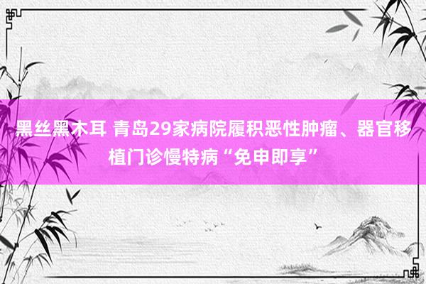 黑丝黑木耳 青岛29家病院履积恶性肿瘤、器官移植门诊慢特病“免申即享”