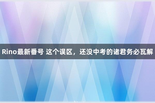 Rino最新番号 这个误区，还没中考的诸君务必瓦解