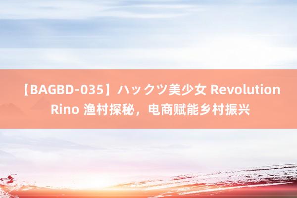 【BAGBD-035】ハックツ美少女 Revolution Rino 渔村探秘，电商赋能乡村振兴