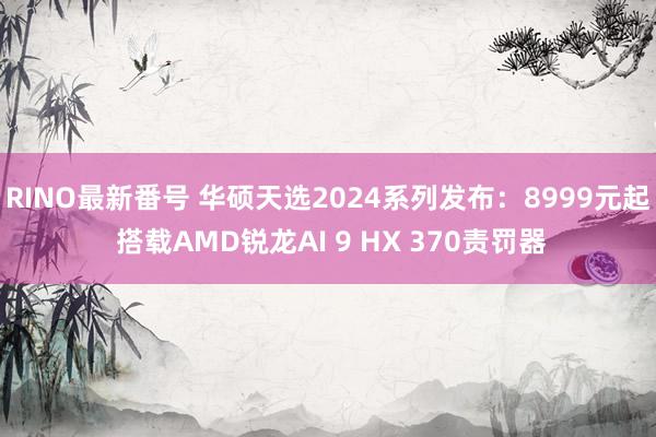 RINO最新番号 华硕天选2024系列发布：8999元起 搭载AMD锐龙AI 9 HX 370责罚器