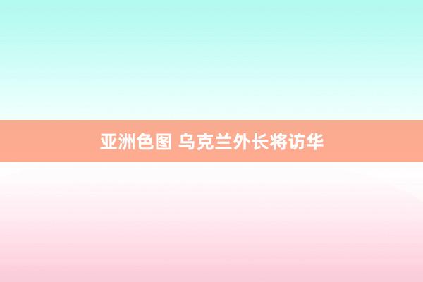 亚洲色图 乌克兰外长将访华