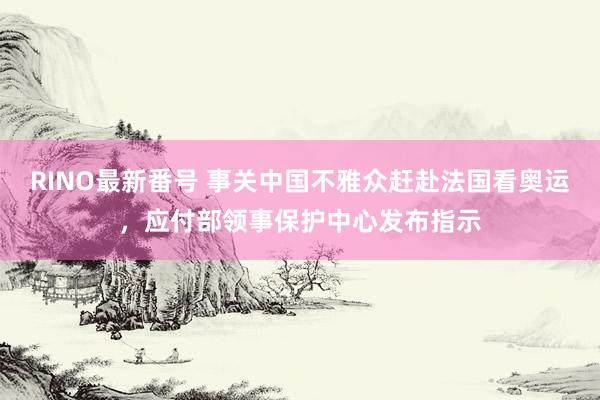 RINO最新番号 事关中国不雅众赶赴法国看奥运，应付部领事保护中心发布指示