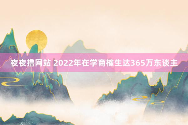 夜夜撸网站 2022年在学商榷生达365万东谈主