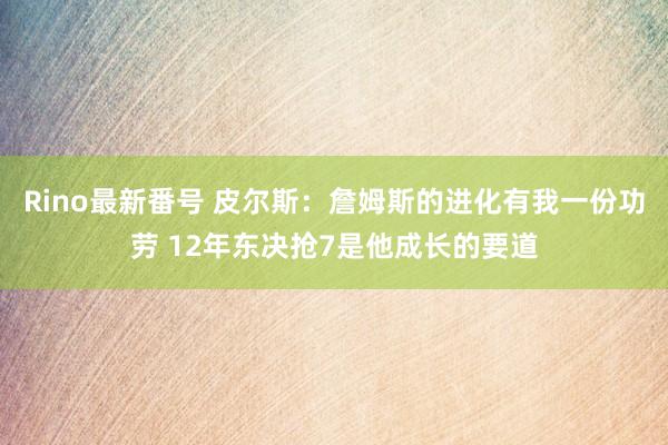 Rino最新番号 皮尔斯：詹姆斯的进化有我一份功劳 12年东决抢7是他成长的要道