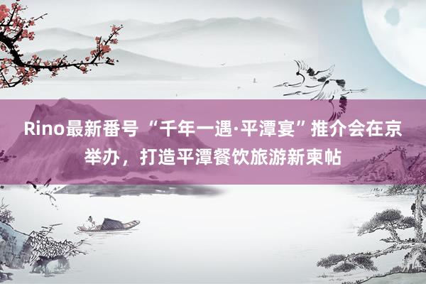 Rino最新番号 “千年一遇·平潭宴”推介会在京举办，打造平潭餐饮旅游新柬帖