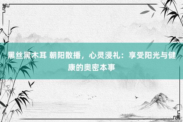 黑丝黑木耳 朝阳散播，心灵浸礼：享受阳光与健康的奥密本事