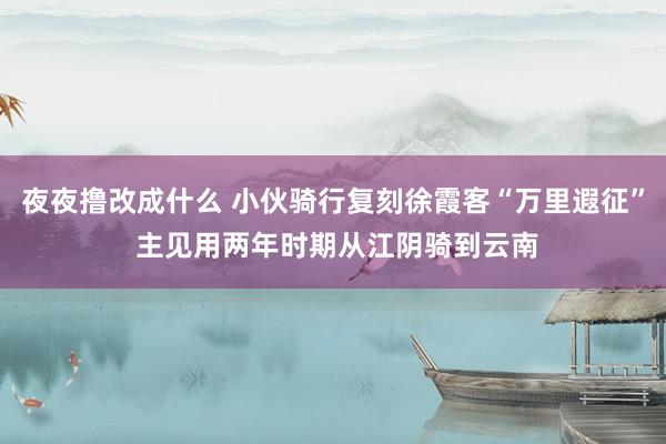 夜夜撸改成什么 小伙骑行复刻徐霞客“万里遐征” 主见用两年时期从江阴骑到云南