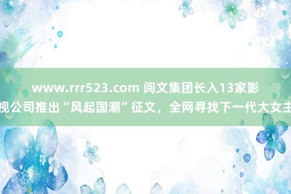 www.rrr523.com 阅文集团长入13家影视公司推出“风起国潮”征文，全网寻找下一代大女主