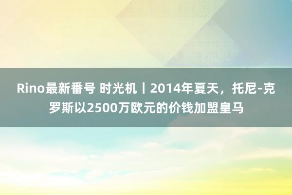 Rino最新番号 时光机丨2014年夏天，托尼-克罗斯以2500万欧元的价钱加盟皇马