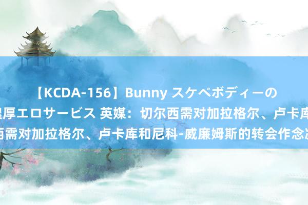 【KCDA-156】Bunny スケベボディーのバニーガールが手と口で濃厚エロサービス 英媒：切尔西需对加拉格尔、卢卡库和尼科-威廉姆斯的转会作念决定