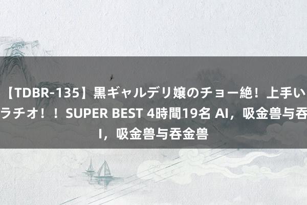 【TDBR-135】黒ギャルデリ嬢のチョー絶！上手いフェラチオ！！SUPER BEST 4時間19名 AI，吸金兽与吞金兽