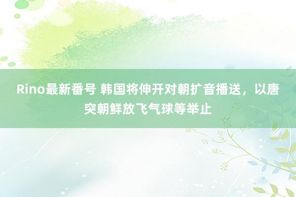 Rino最新番号 韩国将伸开对朝扩音播送，以唐突朝鲜放飞气球等举止