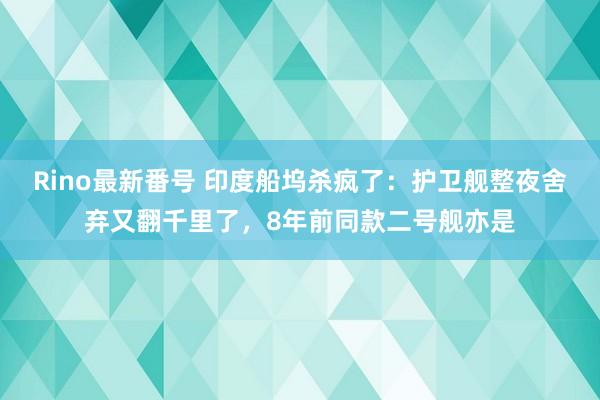 Rino最新番号 印度船坞杀疯了：护卫舰整夜舍弃又翻千里了，8年前同款二号舰亦是