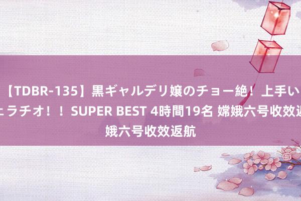 【TDBR-135】黒ギャルデリ嬢のチョー絶！上手いフェラチオ！！SUPER BEST 4時間19名 嫦娥六号收效返航