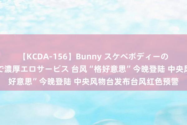 【KCDA-156】Bunny スケベボディーのバニーガールが手と口で濃厚エロサービス 台风“格好意思”今晚登陆 中央风物台发布台风红色预警