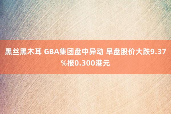 黑丝黑木耳 GBA集团盘中异动 早盘股价大跌9.37%报0.300港元