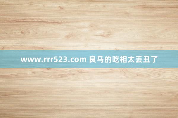 www.rrr523.com 良马的吃相太丢丑了