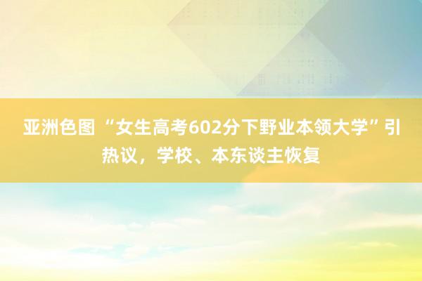 亚洲色图 “女生高考602分下野业本领大学”引热议，学校、本东谈主恢复