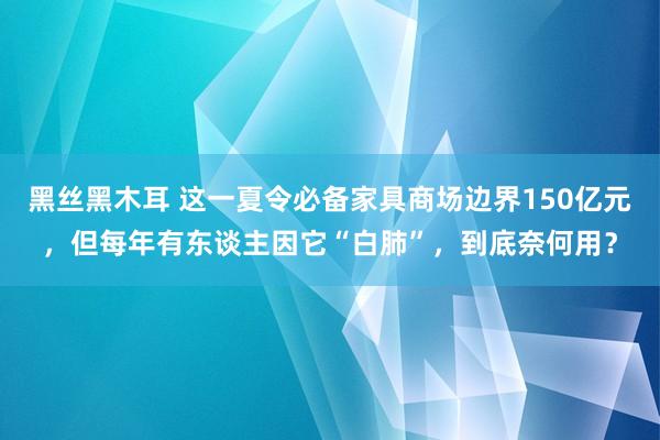 黑丝黑木耳 这一夏令必备家具商场边界150亿元，但每年有东谈主因它“白肺”，到底奈何用？