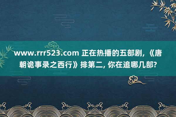 www.rrr523.com 正在热播的五部剧， 《唐朝诡事录之西行》排第二， 你在追哪几部?