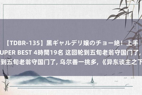 【TDBR-135】黒ギャルデリ嬢のチョー絶！上手いフェラチオ！！SUPER BEST 4時間19名 这回轮到五旬老翁守国门了， 乌尔善一挑多， 《异东谈主之下》稳赢