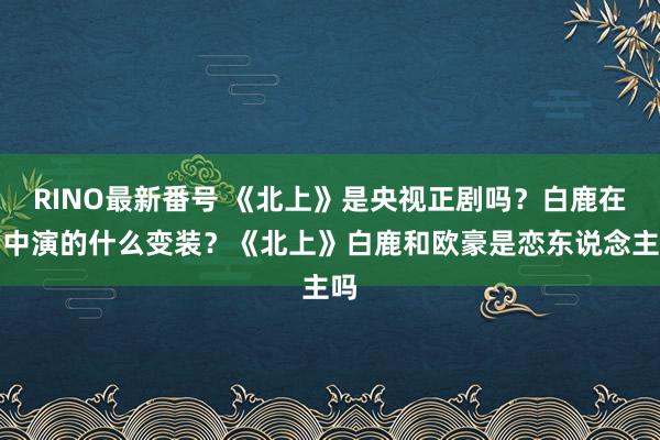 RINO最新番号 《北上》是央视正剧吗？白鹿在剧中演的什么变装？《北上》白鹿和欧豪是恋东说念主吗