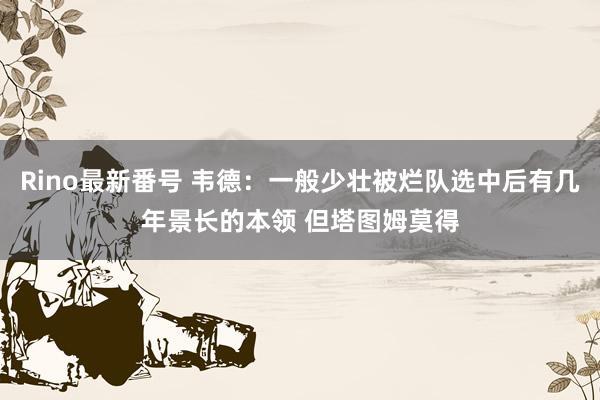 Rino最新番号 韦德：一般少壮被烂队选中后有几年景长的本领 但塔图姆莫得