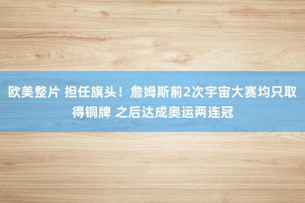 欧美整片 担任旗头！詹姆斯前2次宇宙大赛均只取得铜牌 之后达成奥运两连冠