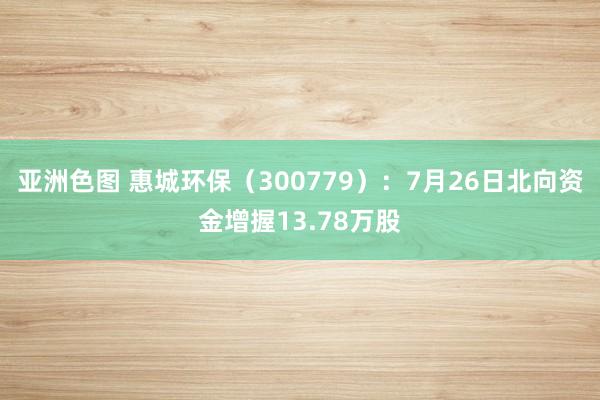 亚洲色图 惠城环保（300779）：7月26日北向资金增握13.78万股