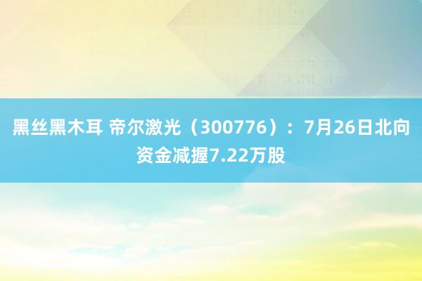 黑丝黑木耳 帝尔激光（300776）：7月26日北向资金减握7.22万股