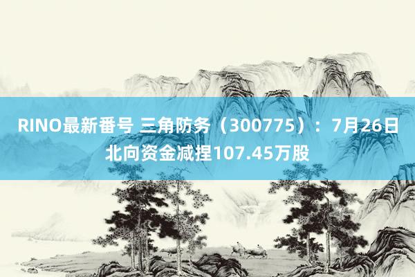 RINO最新番号 三角防务（300775）：7月26日北向资金减捏107.45万股