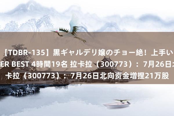 【TDBR-135】黒ギャルデリ嬢のチョー絶！上手いフェラチオ！！SUPER BEST 4時間19名 拉卡拉（300773）：7月26日北向资金增捏21万股