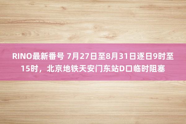 RINO最新番号 7月27日至8月31日逐日9时至15时，北京地铁天安门东站D口临时阻塞