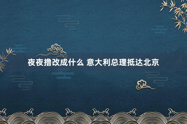 夜夜撸改成什么 意大利总理抵达北京